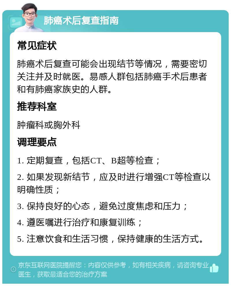 肺癌术后复查指南 常见症状 肺癌术后复查可能会出现结节等情况，需要密切关注并及时就医。易感人群包括肺癌手术后患者和有肺癌家族史的人群。 推荐科室 肿瘤科或胸外科 调理要点 1. 定期复查，包括CT、B超等检查； 2. 如果发现新结节，应及时进行增强CT等检查以明确性质； 3. 保持良好的心态，避免过度焦虑和压力； 4. 遵医嘱进行治疗和康复训练； 5. 注意饮食和生活习惯，保持健康的生活方式。