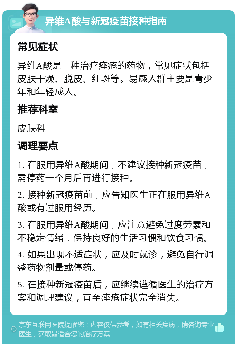 异维A酸与新冠疫苗接种指南 常见症状 异维A酸是一种治疗痤疮的药物，常见症状包括皮肤干燥、脱皮、红斑等。易感人群主要是青少年和年轻成人。 推荐科室 皮肤科 调理要点 1. 在服用异维A酸期间，不建议接种新冠疫苗，需停药一个月后再进行接种。 2. 接种新冠疫苗前，应告知医生正在服用异维A酸或有过服用经历。 3. 在服用异维A酸期间，应注意避免过度劳累和不稳定情绪，保持良好的生活习惯和饮食习惯。 4. 如果出现不适症状，应及时就诊，避免自行调整药物剂量或停药。 5. 在接种新冠疫苗后，应继续遵循医生的治疗方案和调理建议，直至痤疮症状完全消失。