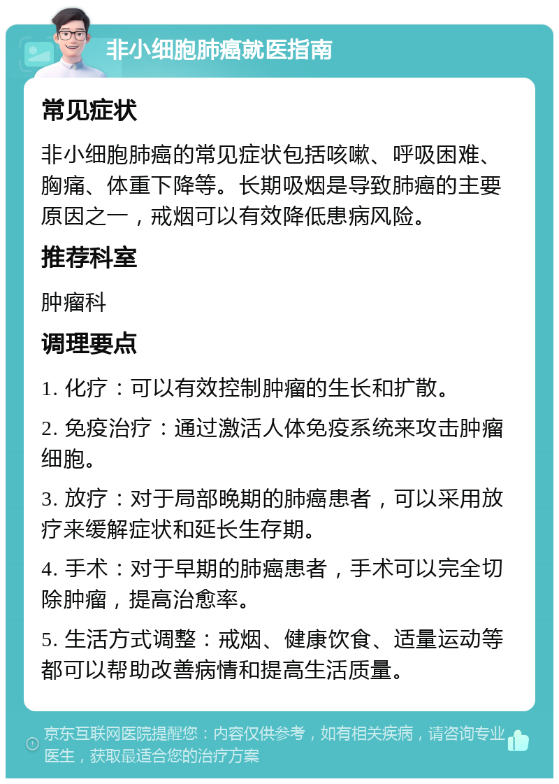 非小细胞肺癌就医指南 常见症状 非小细胞肺癌的常见症状包括咳嗽、呼吸困难、胸痛、体重下降等。长期吸烟是导致肺癌的主要原因之一，戒烟可以有效降低患病风险。 推荐科室 肿瘤科 调理要点 1. 化疗：可以有效控制肿瘤的生长和扩散。 2. 免疫治疗：通过激活人体免疫系统来攻击肿瘤细胞。 3. 放疗：对于局部晚期的肺癌患者，可以采用放疗来缓解症状和延长生存期。 4. 手术：对于早期的肺癌患者，手术可以完全切除肿瘤，提高治愈率。 5. 生活方式调整：戒烟、健康饮食、适量运动等都可以帮助改善病情和提高生活质量。