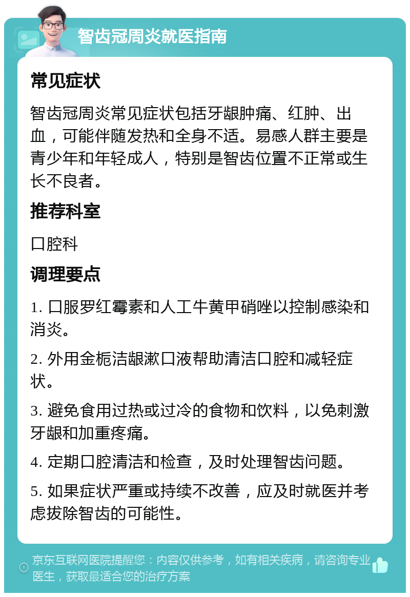 智齿冠周炎就医指南 常见症状 智齿冠周炎常见症状包括牙龈肿痛、红肿、出血，可能伴随发热和全身不适。易感人群主要是青少年和年轻成人，特别是智齿位置不正常或生长不良者。 推荐科室 口腔科 调理要点 1. 口服罗红霉素和人工牛黄甲硝唑以控制感染和消炎。 2. 外用金栀洁龈漱口液帮助清洁口腔和减轻症状。 3. 避免食用过热或过冷的食物和饮料，以免刺激牙龈和加重疼痛。 4. 定期口腔清洁和检查，及时处理智齿问题。 5. 如果症状严重或持续不改善，应及时就医并考虑拔除智齿的可能性。