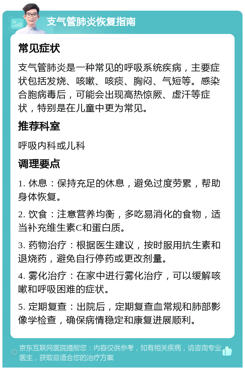 支气管肺炎恢复指南 常见症状 支气管肺炎是一种常见的呼吸系统疾病，主要症状包括发烧、咳嗽、咳痰、胸闷、气短等。感染合胞病毒后，可能会出现高热惊厥、虚汗等症状，特别是在儿童中更为常见。 推荐科室 呼吸内科或儿科 调理要点 1. 休息：保持充足的休息，避免过度劳累，帮助身体恢复。 2. 饮食：注意营养均衡，多吃易消化的食物，适当补充维生素C和蛋白质。 3. 药物治疗：根据医生建议，按时服用抗生素和退烧药，避免自行停药或更改剂量。 4. 雾化治疗：在家中进行雾化治疗，可以缓解咳嗽和呼吸困难的症状。 5. 定期复查：出院后，定期复查血常规和肺部影像学检查，确保病情稳定和康复进展顺利。