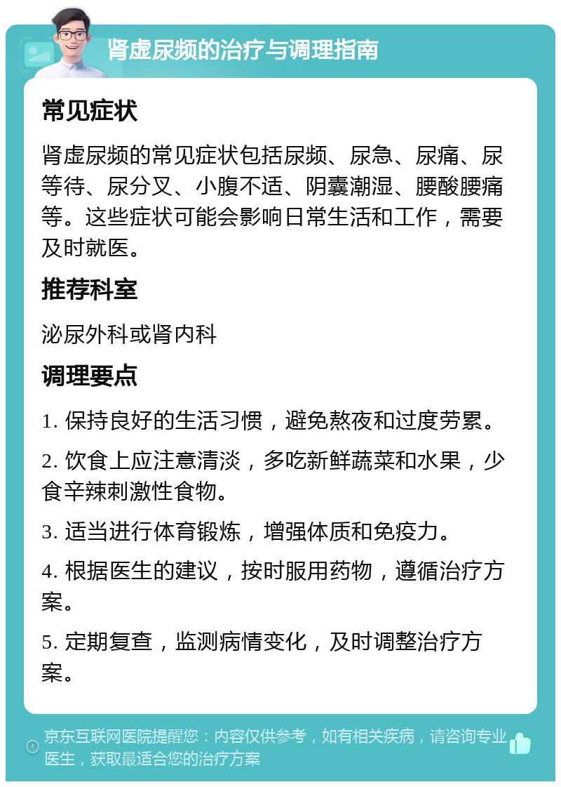 肾虚尿频的治疗与调理指南 常见症状 肾虚尿频的常见症状包括尿频、尿急、尿痛、尿等待、尿分叉、小腹不适、阴囊潮湿、腰酸腰痛等。这些症状可能会影响日常生活和工作，需要及时就医。 推荐科室 泌尿外科或肾内科 调理要点 1. 保持良好的生活习惯，避免熬夜和过度劳累。 2. 饮食上应注意清淡，多吃新鲜蔬菜和水果，少食辛辣刺激性食物。 3. 适当进行体育锻炼，增强体质和免疫力。 4. 根据医生的建议，按时服用药物，遵循治疗方案。 5. 定期复查，监测病情变化，及时调整治疗方案。