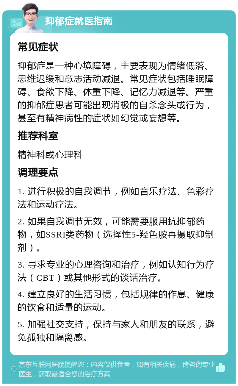 抑郁症就医指南 常见症状 抑郁症是一种心境障碍，主要表现为情绪低落、思维迟缓和意志活动减退。常见症状包括睡眠障碍、食欲下降、体重下降、记忆力减退等。严重的抑郁症患者可能出现消极的自杀念头或行为，甚至有精神病性的症状如幻觉或妄想等。 推荐科室 精神科或心理科 调理要点 1. 进行积极的自我调节，例如音乐疗法、色彩疗法和运动疗法。 2. 如果自我调节无效，可能需要服用抗抑郁药物，如SSRI类药物（选择性5-羟色胺再摄取抑制剂）。 3. 寻求专业的心理咨询和治疗，例如认知行为疗法（CBT）或其他形式的谈话治疗。 4. 建立良好的生活习惯，包括规律的作息、健康的饮食和适量的运动。 5. 加强社交支持，保持与家人和朋友的联系，避免孤独和隔离感。