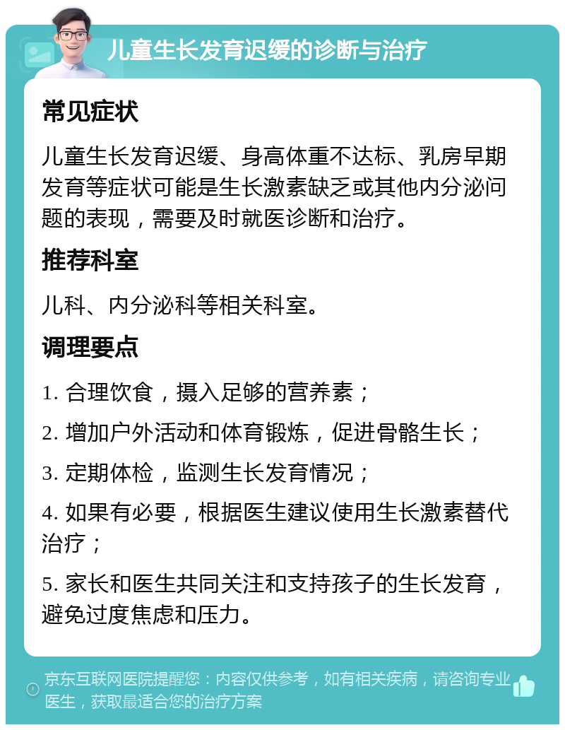 儿童生长发育迟缓的诊断与治疗 常见症状 儿童生长发育迟缓、身高体重不达标、乳房早期发育等症状可能是生长激素缺乏或其他内分泌问题的表现，需要及时就医诊断和治疗。 推荐科室 儿科、内分泌科等相关科室。 调理要点 1. 合理饮食，摄入足够的营养素； 2. 增加户外活动和体育锻炼，促进骨骼生长； 3. 定期体检，监测生长发育情况； 4. 如果有必要，根据医生建议使用生长激素替代治疗； 5. 家长和医生共同关注和支持孩子的生长发育，避免过度焦虑和压力。