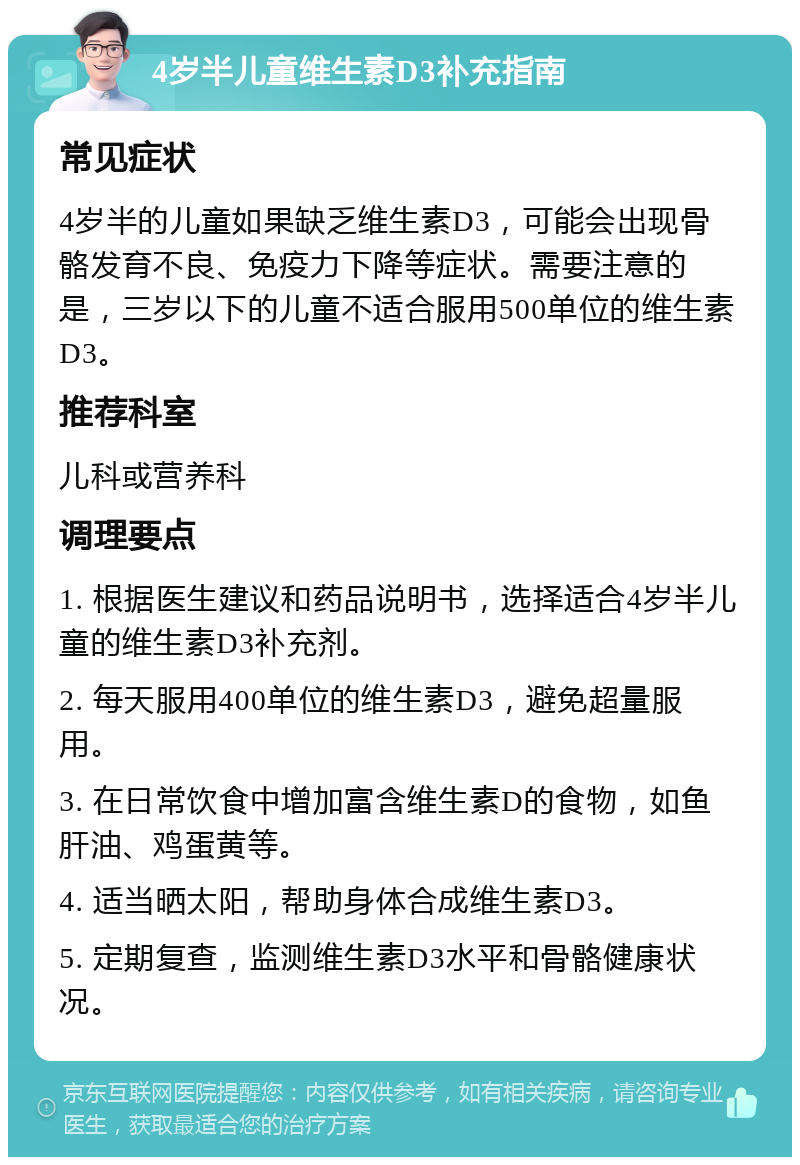 4岁半儿童维生素D3补充指南 常见症状 4岁半的儿童如果缺乏维生素D3，可能会出现骨骼发育不良、免疫力下降等症状。需要注意的是，三岁以下的儿童不适合服用500单位的维生素D3。 推荐科室 儿科或营养科 调理要点 1. 根据医生建议和药品说明书，选择适合4岁半儿童的维生素D3补充剂。 2. 每天服用400单位的维生素D3，避免超量服用。 3. 在日常饮食中增加富含维生素D的食物，如鱼肝油、鸡蛋黄等。 4. 适当晒太阳，帮助身体合成维生素D3。 5. 定期复查，监测维生素D3水平和骨骼健康状况。