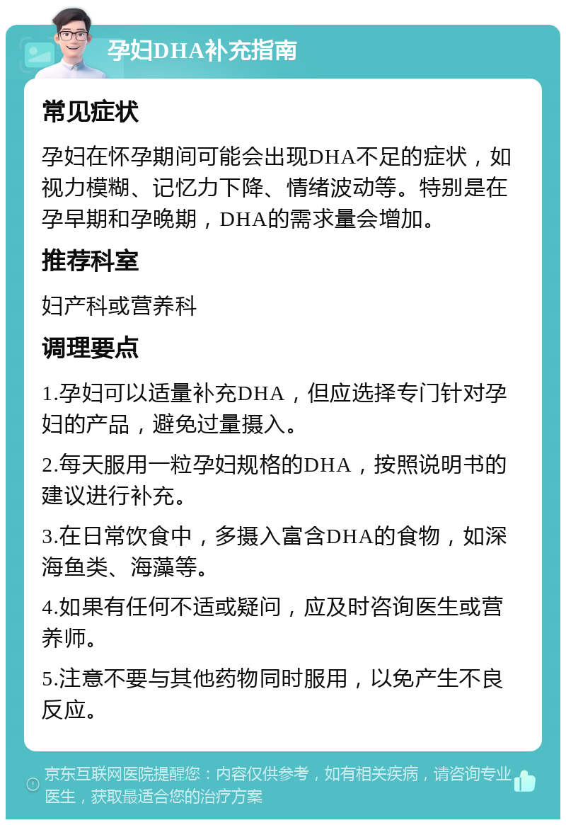 孕妇DHA补充指南 常见症状 孕妇在怀孕期间可能会出现DHA不足的症状，如视力模糊、记忆力下降、情绪波动等。特别是在孕早期和孕晚期，DHA的需求量会增加。 推荐科室 妇产科或营养科 调理要点 1.孕妇可以适量补充DHA，但应选择专门针对孕妇的产品，避免过量摄入。 2.每天服用一粒孕妇规格的DHA，按照说明书的建议进行补充。 3.在日常饮食中，多摄入富含DHA的食物，如深海鱼类、海藻等。 4.如果有任何不适或疑问，应及时咨询医生或营养师。 5.注意不要与其他药物同时服用，以免产生不良反应。