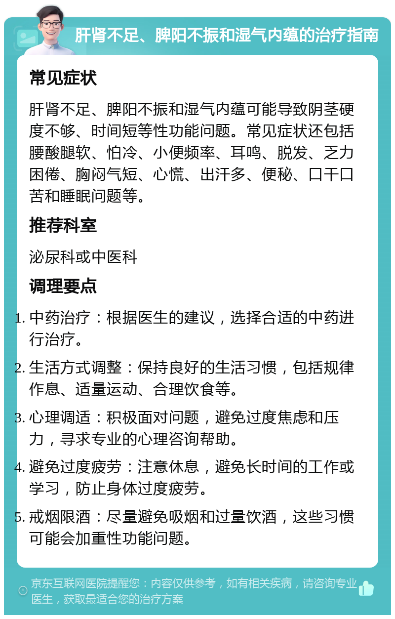 肝肾不足、脾阳不振和湿气内蕴的治疗指南 常见症状 肝肾不足、脾阳不振和湿气内蕴可能导致阴茎硬度不够、时间短等性功能问题。常见症状还包括腰酸腿软、怕冷、小便频率、耳鸣、脱发、乏力困倦、胸闷气短、心慌、出汗多、便秘、口干口苦和睡眠问题等。 推荐科室 泌尿科或中医科 调理要点 中药治疗：根据医生的建议，选择合适的中药进行治疗。 生活方式调整：保持良好的生活习惯，包括规律作息、适量运动、合理饮食等。 心理调适：积极面对问题，避免过度焦虑和压力，寻求专业的心理咨询帮助。 避免过度疲劳：注意休息，避免长时间的工作或学习，防止身体过度疲劳。 戒烟限酒：尽量避免吸烟和过量饮酒，这些习惯可能会加重性功能问题。