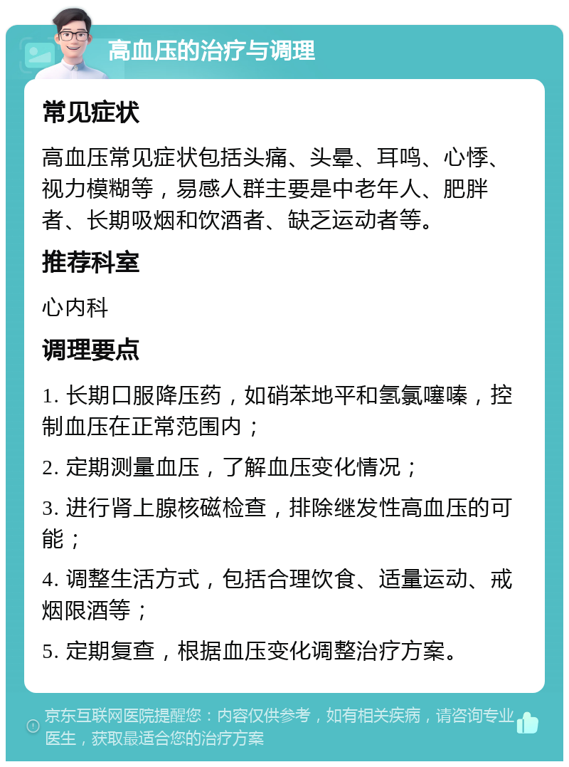 高血压的治疗与调理 常见症状 高血压常见症状包括头痛、头晕、耳鸣、心悸、视力模糊等，易感人群主要是中老年人、肥胖者、长期吸烟和饮酒者、缺乏运动者等。 推荐科室 心内科 调理要点 1. 长期口服降压药，如硝苯地平和氢氯噻嗪，控制血压在正常范围内； 2. 定期测量血压，了解血压变化情况； 3. 进行肾上腺核磁检查，排除继发性高血压的可能； 4. 调整生活方式，包括合理饮食、适量运动、戒烟限酒等； 5. 定期复查，根据血压变化调整治疗方案。