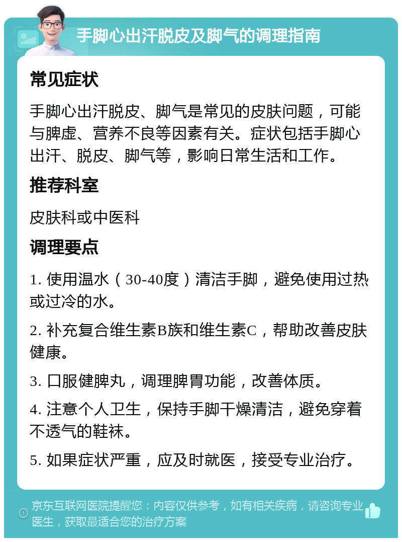 手脚心出汗脱皮及脚气的调理指南 常见症状 手脚心出汗脱皮、脚气是常见的皮肤问题，可能与脾虚、营养不良等因素有关。症状包括手脚心出汗、脱皮、脚气等，影响日常生活和工作。 推荐科室 皮肤科或中医科 调理要点 1. 使用温水（30-40度）清洁手脚，避免使用过热或过冷的水。 2. 补充复合维生素B族和维生素C，帮助改善皮肤健康。 3. 口服健脾丸，调理脾胃功能，改善体质。 4. 注意个人卫生，保持手脚干燥清洁，避免穿着不透气的鞋袜。 5. 如果症状严重，应及时就医，接受专业治疗。