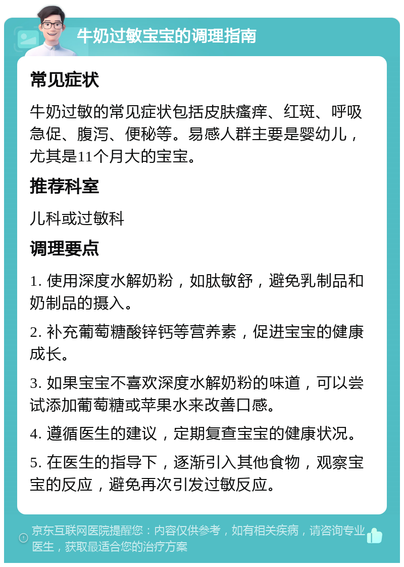 牛奶过敏宝宝的调理指南 常见症状 牛奶过敏的常见症状包括皮肤瘙痒、红斑、呼吸急促、腹泻、便秘等。易感人群主要是婴幼儿，尤其是11个月大的宝宝。 推荐科室 儿科或过敏科 调理要点 1. 使用深度水解奶粉，如肽敏舒，避免乳制品和奶制品的摄入。 2. 补充葡萄糖酸锌钙等营养素，促进宝宝的健康成长。 3. 如果宝宝不喜欢深度水解奶粉的味道，可以尝试添加葡萄糖或苹果水来改善口感。 4. 遵循医生的建议，定期复查宝宝的健康状况。 5. 在医生的指导下，逐渐引入其他食物，观察宝宝的反应，避免再次引发过敏反应。