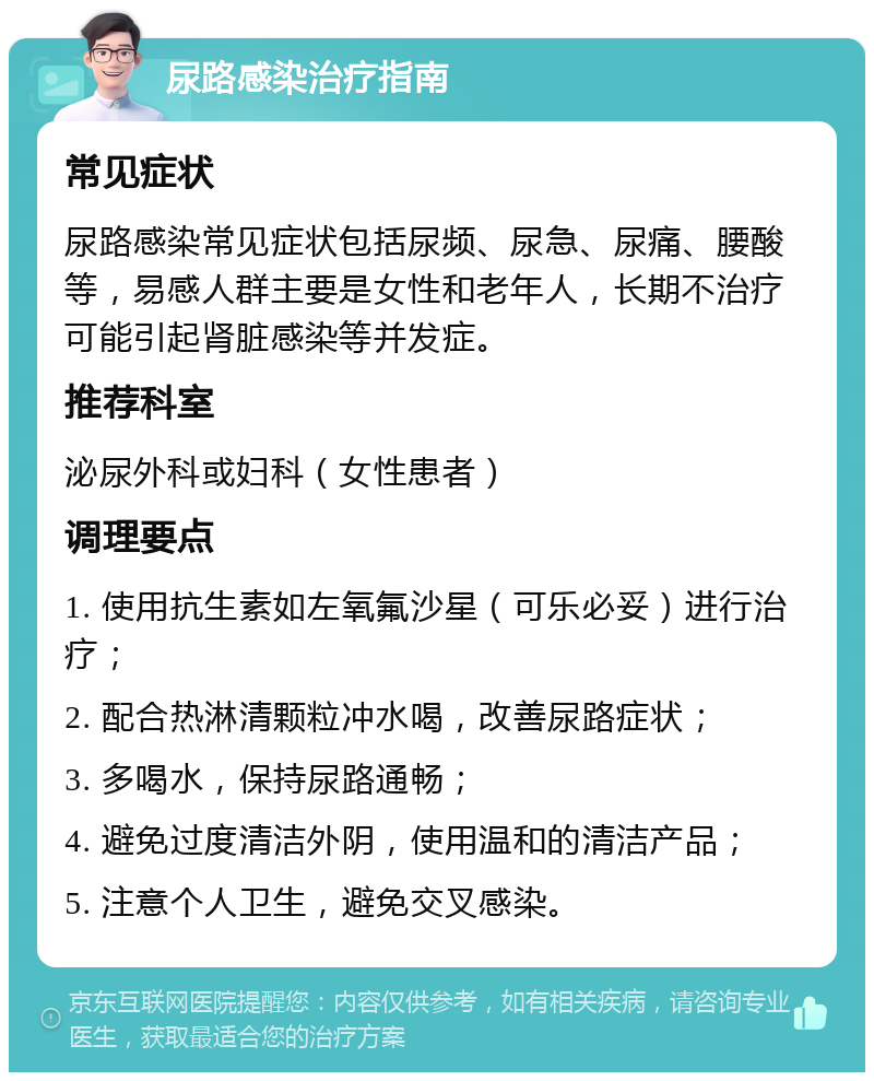 尿路感染治疗指南 常见症状 尿路感染常见症状包括尿频、尿急、尿痛、腰酸等，易感人群主要是女性和老年人，长期不治疗可能引起肾脏感染等并发症。 推荐科室 泌尿外科或妇科（女性患者） 调理要点 1. 使用抗生素如左氧氟沙星（可乐必妥）进行治疗； 2. 配合热淋清颗粒冲水喝，改善尿路症状； 3. 多喝水，保持尿路通畅； 4. 避免过度清洁外阴，使用温和的清洁产品； 5. 注意个人卫生，避免交叉感染。