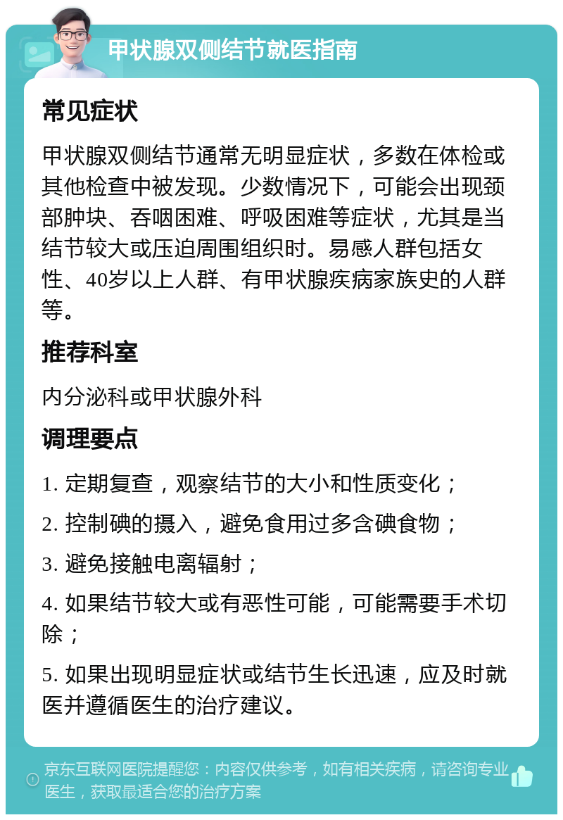 甲状腺双侧结节就医指南 常见症状 甲状腺双侧结节通常无明显症状，多数在体检或其他检查中被发现。少数情况下，可能会出现颈部肿块、吞咽困难、呼吸困难等症状，尤其是当结节较大或压迫周围组织时。易感人群包括女性、40岁以上人群、有甲状腺疾病家族史的人群等。 推荐科室 内分泌科或甲状腺外科 调理要点 1. 定期复查，观察结节的大小和性质变化； 2. 控制碘的摄入，避免食用过多含碘食物； 3. 避免接触电离辐射； 4. 如果结节较大或有恶性可能，可能需要手术切除； 5. 如果出现明显症状或结节生长迅速，应及时就医并遵循医生的治疗建议。