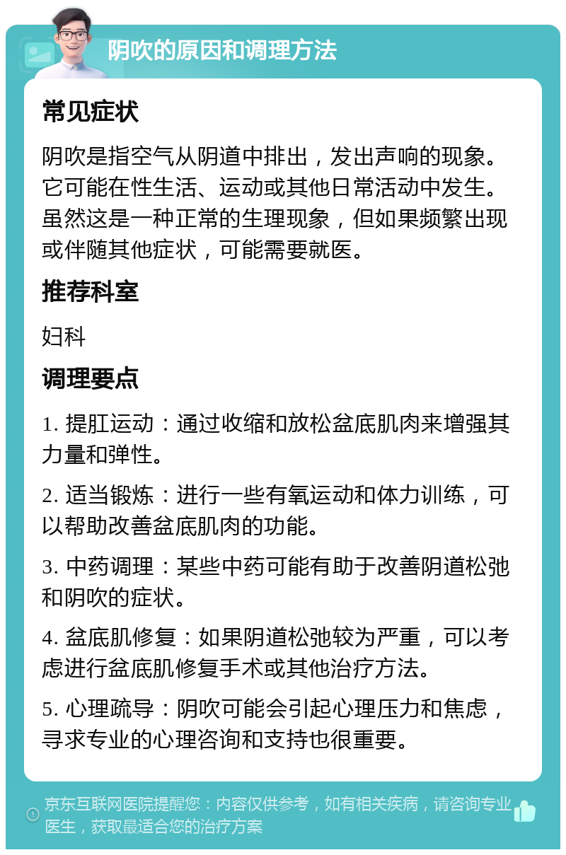 阴吹的原因和调理方法 常见症状 阴吹是指空气从阴道中排出，发出声响的现象。它可能在性生活、运动或其他日常活动中发生。虽然这是一种正常的生理现象，但如果频繁出现或伴随其他症状，可能需要就医。 推荐科室 妇科 调理要点 1. 提肛运动：通过收缩和放松盆底肌肉来增强其力量和弹性。 2. 适当锻炼：进行一些有氧运动和体力训练，可以帮助改善盆底肌肉的功能。 3. 中药调理：某些中药可能有助于改善阴道松弛和阴吹的症状。 4. 盆底肌修复：如果阴道松弛较为严重，可以考虑进行盆底肌修复手术或其他治疗方法。 5. 心理疏导：阴吹可能会引起心理压力和焦虑，寻求专业的心理咨询和支持也很重要。