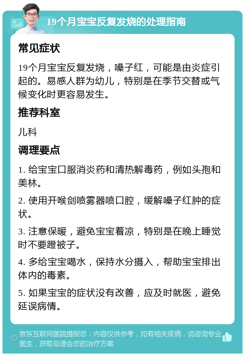 19个月宝宝反复发烧的处理指南 常见症状 19个月宝宝反复发烧，嗓子红，可能是由炎症引起的。易感人群为幼儿，特别是在季节交替或气候变化时更容易发生。 推荐科室 儿科 调理要点 1. 给宝宝口服消炎药和清热解毒药，例如头孢和美林。 2. 使用开喉剑喷雾器喷口腔，缓解嗓子红肿的症状。 3. 注意保暖，避免宝宝着凉，特别是在晚上睡觉时不要蹬被子。 4. 多给宝宝喝水，保持水分摄入，帮助宝宝排出体内的毒素。 5. 如果宝宝的症状没有改善，应及时就医，避免延误病情。