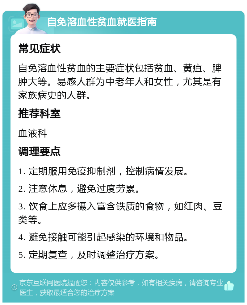 自免溶血性贫血就医指南 常见症状 自免溶血性贫血的主要症状包括贫血、黄疸、脾肿大等。易感人群为中老年人和女性，尤其是有家族病史的人群。 推荐科室 血液科 调理要点 1. 定期服用免疫抑制剂，控制病情发展。 2. 注意休息，避免过度劳累。 3. 饮食上应多摄入富含铁质的食物，如红肉、豆类等。 4. 避免接触可能引起感染的环境和物品。 5. 定期复查，及时调整治疗方案。