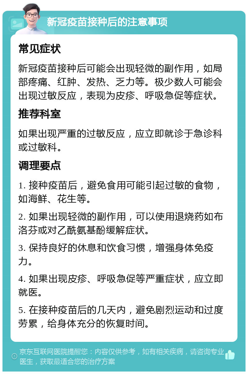 新冠疫苗接种后的注意事项 常见症状 新冠疫苗接种后可能会出现轻微的副作用，如局部疼痛、红肿、发热、乏力等。极少数人可能会出现过敏反应，表现为皮疹、呼吸急促等症状。 推荐科室 如果出现严重的过敏反应，应立即就诊于急诊科或过敏科。 调理要点 1. 接种疫苗后，避免食用可能引起过敏的食物，如海鲜、花生等。 2. 如果出现轻微的副作用，可以使用退烧药如布洛芬或对乙酰氨基酚缓解症状。 3. 保持良好的休息和饮食习惯，增强身体免疫力。 4. 如果出现皮疹、呼吸急促等严重症状，应立即就医。 5. 在接种疫苗后的几天内，避免剧烈运动和过度劳累，给身体充分的恢复时间。