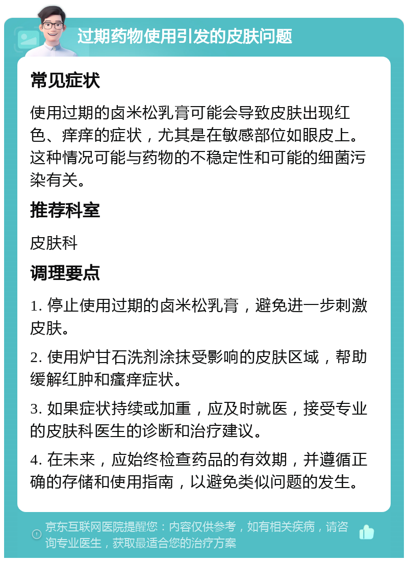 过期药物使用引发的皮肤问题 常见症状 使用过期的卤米松乳膏可能会导致皮肤出现红色、痒痒的症状，尤其是在敏感部位如眼皮上。这种情况可能与药物的不稳定性和可能的细菌污染有关。 推荐科室 皮肤科 调理要点 1. 停止使用过期的卤米松乳膏，避免进一步刺激皮肤。 2. 使用炉甘石洗剂涂抹受影响的皮肤区域，帮助缓解红肿和瘙痒症状。 3. 如果症状持续或加重，应及时就医，接受专业的皮肤科医生的诊断和治疗建议。 4. 在未来，应始终检查药品的有效期，并遵循正确的存储和使用指南，以避免类似问题的发生。