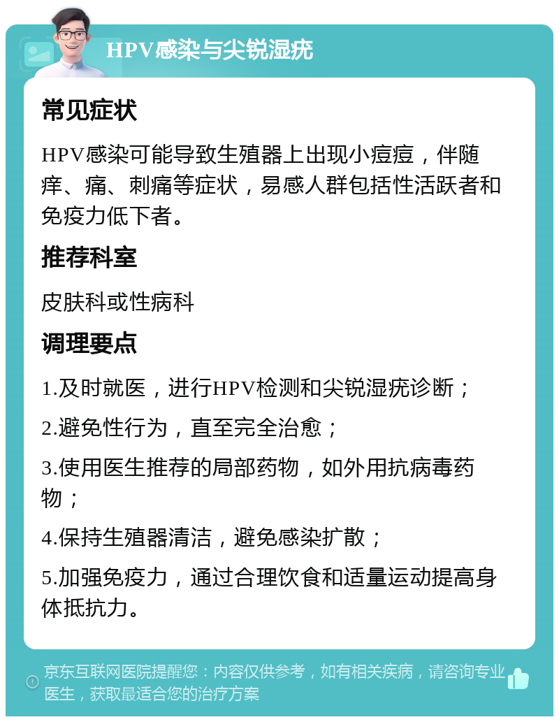 HPV感染与尖锐湿疣 常见症状 HPV感染可能导致生殖器上出现小痘痘，伴随痒、痛、刺痛等症状，易感人群包括性活跃者和免疫力低下者。 推荐科室 皮肤科或性病科 调理要点 1.及时就医，进行HPV检测和尖锐湿疣诊断； 2.避免性行为，直至完全治愈； 3.使用医生推荐的局部药物，如外用抗病毒药物； 4.保持生殖器清洁，避免感染扩散； 5.加强免疫力，通过合理饮食和适量运动提高身体抵抗力。