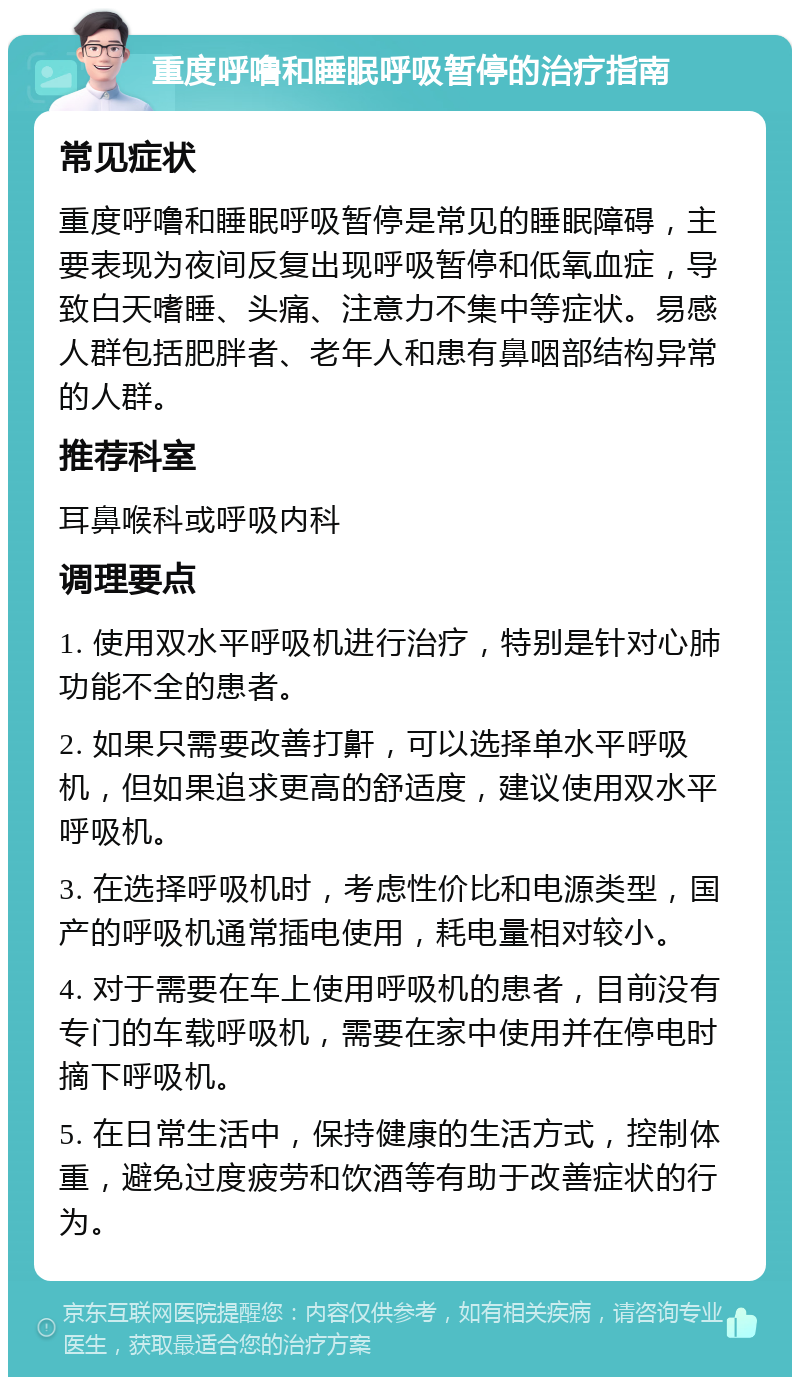 重度呼噜和睡眠呼吸暂停的治疗指南 常见症状 重度呼噜和睡眠呼吸暂停是常见的睡眠障碍，主要表现为夜间反复出现呼吸暂停和低氧血症，导致白天嗜睡、头痛、注意力不集中等症状。易感人群包括肥胖者、老年人和患有鼻咽部结构异常的人群。 推荐科室 耳鼻喉科或呼吸内科 调理要点 1. 使用双水平呼吸机进行治疗，特别是针对心肺功能不全的患者。 2. 如果只需要改善打鼾，可以选择单水平呼吸机，但如果追求更高的舒适度，建议使用双水平呼吸机。 3. 在选择呼吸机时，考虑性价比和电源类型，国产的呼吸机通常插电使用，耗电量相对较小。 4. 对于需要在车上使用呼吸机的患者，目前没有专门的车载呼吸机，需要在家中使用并在停电时摘下呼吸机。 5. 在日常生活中，保持健康的生活方式，控制体重，避免过度疲劳和饮酒等有助于改善症状的行为。