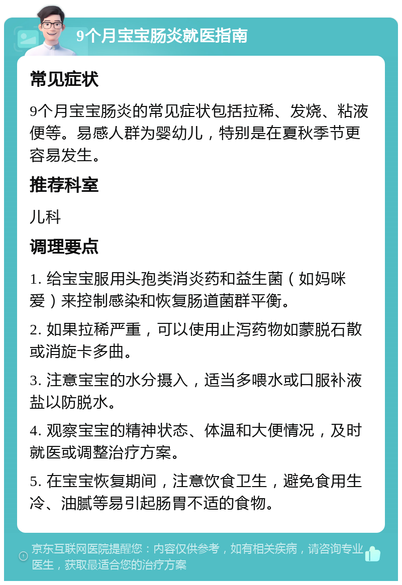 9个月宝宝肠炎就医指南 常见症状 9个月宝宝肠炎的常见症状包括拉稀、发烧、粘液便等。易感人群为婴幼儿，特别是在夏秋季节更容易发生。 推荐科室 儿科 调理要点 1. 给宝宝服用头孢类消炎药和益生菌（如妈咪爱）来控制感染和恢复肠道菌群平衡。 2. 如果拉稀严重，可以使用止泻药物如蒙脱石散或消旋卡多曲。 3. 注意宝宝的水分摄入，适当多喂水或口服补液盐以防脱水。 4. 观察宝宝的精神状态、体温和大便情况，及时就医或调整治疗方案。 5. 在宝宝恢复期间，注意饮食卫生，避免食用生冷、油腻等易引起肠胃不适的食物。