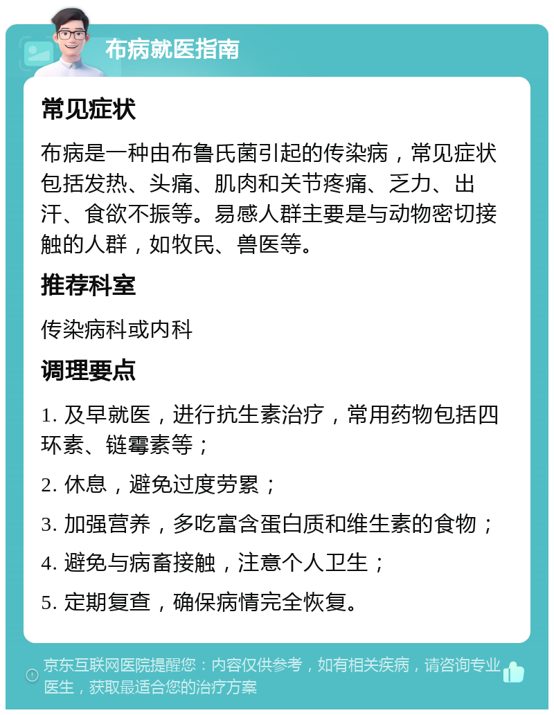 布病就医指南 常见症状 布病是一种由布鲁氏菌引起的传染病，常见症状包括发热、头痛、肌肉和关节疼痛、乏力、出汗、食欲不振等。易感人群主要是与动物密切接触的人群，如牧民、兽医等。 推荐科室 传染病科或内科 调理要点 1. 及早就医，进行抗生素治疗，常用药物包括四环素、链霉素等； 2. 休息，避免过度劳累； 3. 加强营养，多吃富含蛋白质和维生素的食物； 4. 避免与病畜接触，注意个人卫生； 5. 定期复查，确保病情完全恢复。