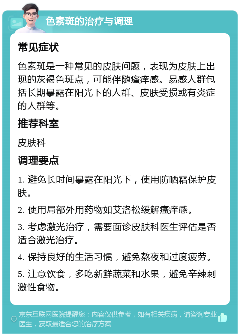 色素斑的治疗与调理 常见症状 色素斑是一种常见的皮肤问题，表现为皮肤上出现的灰褐色斑点，可能伴随瘙痒感。易感人群包括长期暴露在阳光下的人群、皮肤受损或有炎症的人群等。 推荐科室 皮肤科 调理要点 1. 避免长时间暴露在阳光下，使用防晒霜保护皮肤。 2. 使用局部外用药物如艾洛松缓解瘙痒感。 3. 考虑激光治疗，需要面诊皮肤科医生评估是否适合激光治疗。 4. 保持良好的生活习惯，避免熬夜和过度疲劳。 5. 注意饮食，多吃新鲜蔬菜和水果，避免辛辣刺激性食物。