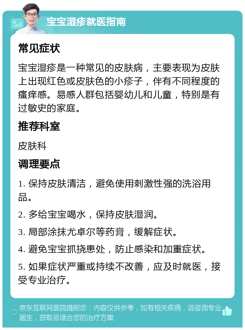 宝宝湿疹就医指南 常见症状 宝宝湿疹是一种常见的皮肤病，主要表现为皮肤上出现红色或皮肤色的小疹子，伴有不同程度的瘙痒感。易感人群包括婴幼儿和儿童，特别是有过敏史的家庭。 推荐科室 皮肤科 调理要点 1. 保持皮肤清洁，避免使用刺激性强的洗浴用品。 2. 多给宝宝喝水，保持皮肤湿润。 3. 局部涂抹尤卓尔等药膏，缓解症状。 4. 避免宝宝抓挠患处，防止感染和加重症状。 5. 如果症状严重或持续不改善，应及时就医，接受专业治疗。