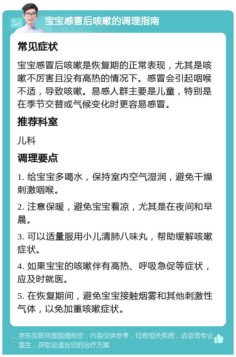 宝宝感冒后咳嗽的调理指南 常见症状 宝宝感冒后咳嗽是恢复期的正常表现，尤其是咳嗽不厉害且没有高热的情况下。感冒会引起咽喉不适，导致咳嗽。易感人群主要是儿童，特别是在季节交替或气候变化时更容易感冒。 推荐科室 儿科 调理要点 1. 给宝宝多喝水，保持室内空气湿润，避免干燥刺激咽喉。 2. 注意保暖，避免宝宝着凉，尤其是在夜间和早晨。 3. 可以适量服用小儿清肺八味丸，帮助缓解咳嗽症状。 4. 如果宝宝的咳嗽伴有高热、呼吸急促等症状，应及时就医。 5. 在恢复期间，避免宝宝接触烟雾和其他刺激性气体，以免加重咳嗽症状。