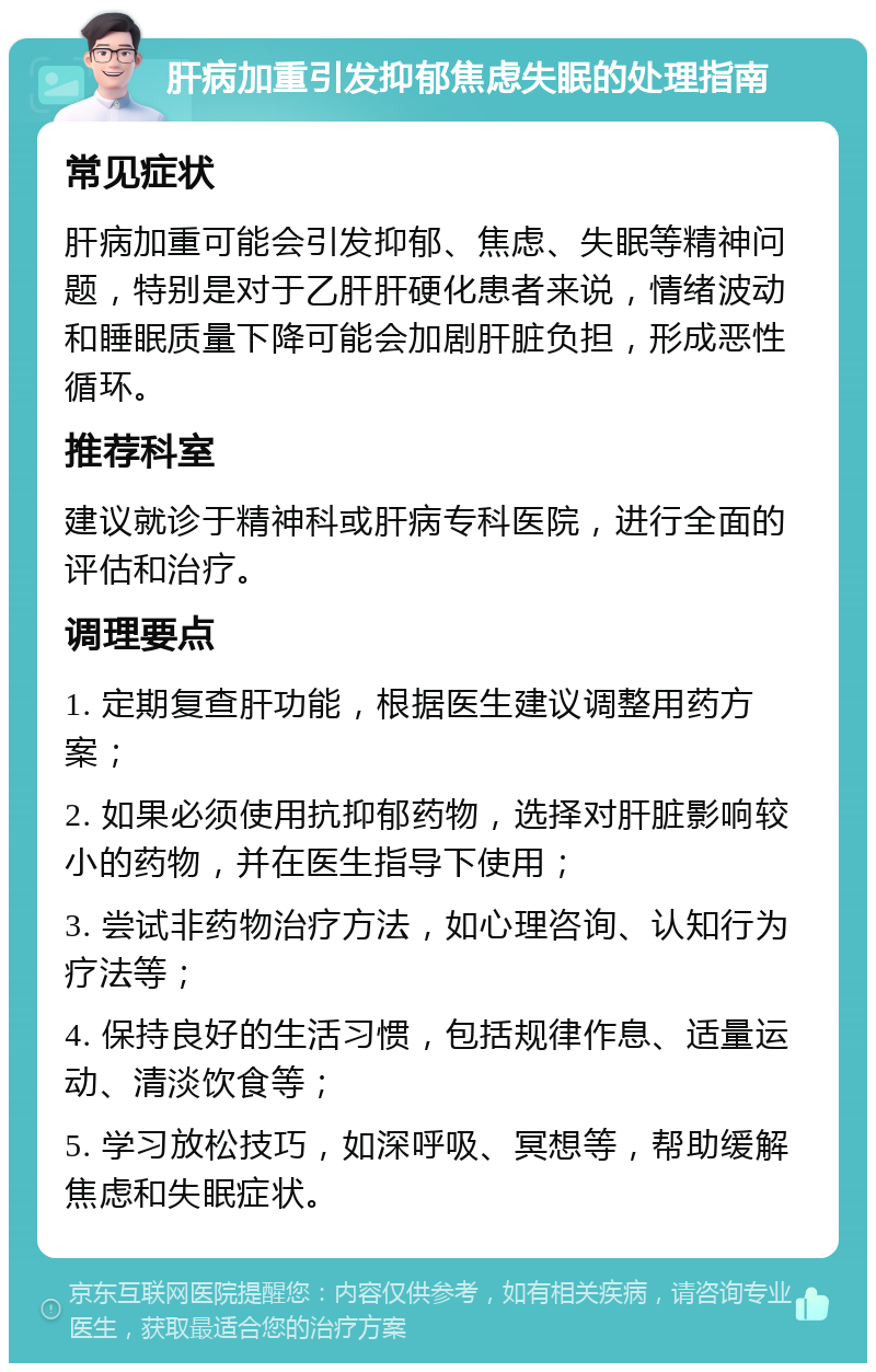 肝病加重引发抑郁焦虑失眠的处理指南 常见症状 肝病加重可能会引发抑郁、焦虑、失眠等精神问题，特别是对于乙肝肝硬化患者来说，情绪波动和睡眠质量下降可能会加剧肝脏负担，形成恶性循环。 推荐科室 建议就诊于精神科或肝病专科医院，进行全面的评估和治疗。 调理要点 1. 定期复查肝功能，根据医生建议调整用药方案； 2. 如果必须使用抗抑郁药物，选择对肝脏影响较小的药物，并在医生指导下使用； 3. 尝试非药物治疗方法，如心理咨询、认知行为疗法等； 4. 保持良好的生活习惯，包括规律作息、适量运动、清淡饮食等； 5. 学习放松技巧，如深呼吸、冥想等，帮助缓解焦虑和失眠症状。