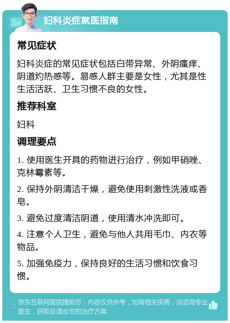 妇科炎症就医指南 常见症状 妇科炎症的常见症状包括白带异常、外阴瘙痒、阴道灼热感等。易感人群主要是女性，尤其是性生活活跃、卫生习惯不良的女性。 推荐科室 妇科 调理要点 1. 使用医生开具的药物进行治疗，例如甲硝唑、克林霉素等。 2. 保持外阴清洁干燥，避免使用刺激性洗液或香皂。 3. 避免过度清洁阴道，使用清水冲洗即可。 4. 注意个人卫生，避免与他人共用毛巾、内衣等物品。 5. 加强免疫力，保持良好的生活习惯和饮食习惯。