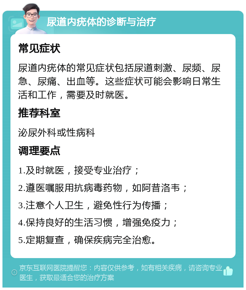 尿道内疣体的诊断与治疗 常见症状 尿道内疣体的常见症状包括尿道刺激、尿频、尿急、尿痛、出血等。这些症状可能会影响日常生活和工作，需要及时就医。 推荐科室 泌尿外科或性病科 调理要点 1.及时就医，接受专业治疗； 2.遵医嘱服用抗病毒药物，如阿昔洛韦； 3.注意个人卫生，避免性行为传播； 4.保持良好的生活习惯，增强免疫力； 5.定期复查，确保疾病完全治愈。