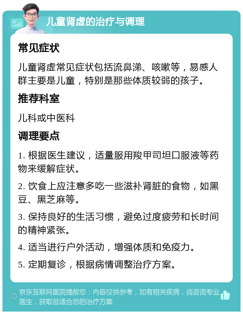 儿童肾虚的治疗与调理 常见症状 儿童肾虚常见症状包括流鼻涕、咳嗽等，易感人群主要是儿童，特别是那些体质较弱的孩子。 推荐科室 儿科或中医科 调理要点 1. 根据医生建议，适量服用羧甲司坦口服液等药物来缓解症状。 2. 饮食上应注意多吃一些滋补肾脏的食物，如黑豆、黑芝麻等。 3. 保持良好的生活习惯，避免过度疲劳和长时间的精神紧张。 4. 适当进行户外活动，增强体质和免疫力。 5. 定期复诊，根据病情调整治疗方案。