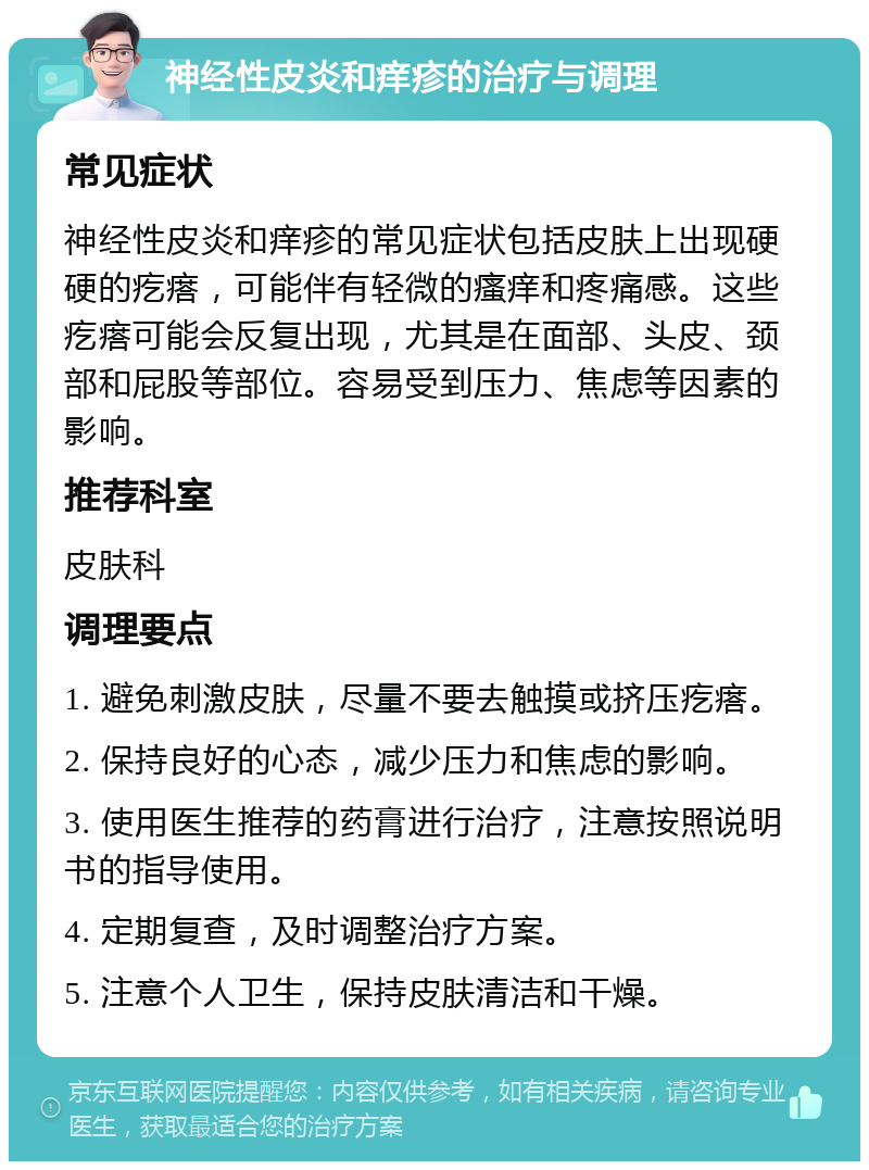 神经性皮炎和痒疹的治疗与调理 常见症状 神经性皮炎和痒疹的常见症状包括皮肤上出现硬硬的疙瘩，可能伴有轻微的瘙痒和疼痛感。这些疙瘩可能会反复出现，尤其是在面部、头皮、颈部和屁股等部位。容易受到压力、焦虑等因素的影响。 推荐科室 皮肤科 调理要点 1. 避免刺激皮肤，尽量不要去触摸或挤压疙瘩。 2. 保持良好的心态，减少压力和焦虑的影响。 3. 使用医生推荐的药膏进行治疗，注意按照说明书的指导使用。 4. 定期复查，及时调整治疗方案。 5. 注意个人卫生，保持皮肤清洁和干燥。