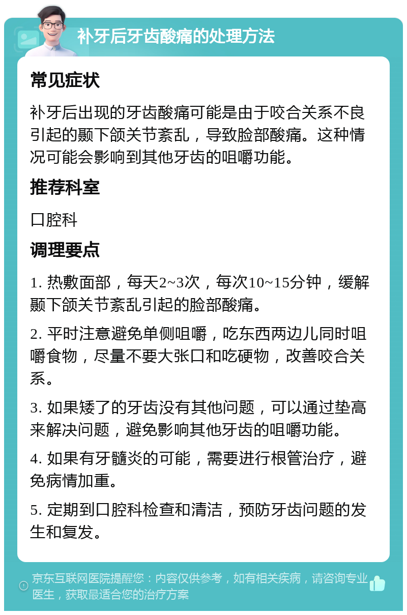 补牙后牙齿酸痛的处理方法 常见症状 补牙后出现的牙齿酸痛可能是由于咬合关系不良引起的颞下颌关节紊乱，导致脸部酸痛。这种情况可能会影响到其他牙齿的咀嚼功能。 推荐科室 口腔科 调理要点 1. 热敷面部，每天2~3次，每次10~15分钟，缓解颞下颌关节紊乱引起的脸部酸痛。 2. 平时注意避免单侧咀嚼，吃东西两边儿同时咀嚼食物，尽量不要大张口和吃硬物，改善咬合关系。 3. 如果矮了的牙齿没有其他问题，可以通过垫高来解决问题，避免影响其他牙齿的咀嚼功能。 4. 如果有牙髓炎的可能，需要进行根管治疗，避免病情加重。 5. 定期到口腔科检查和清洁，预防牙齿问题的发生和复发。