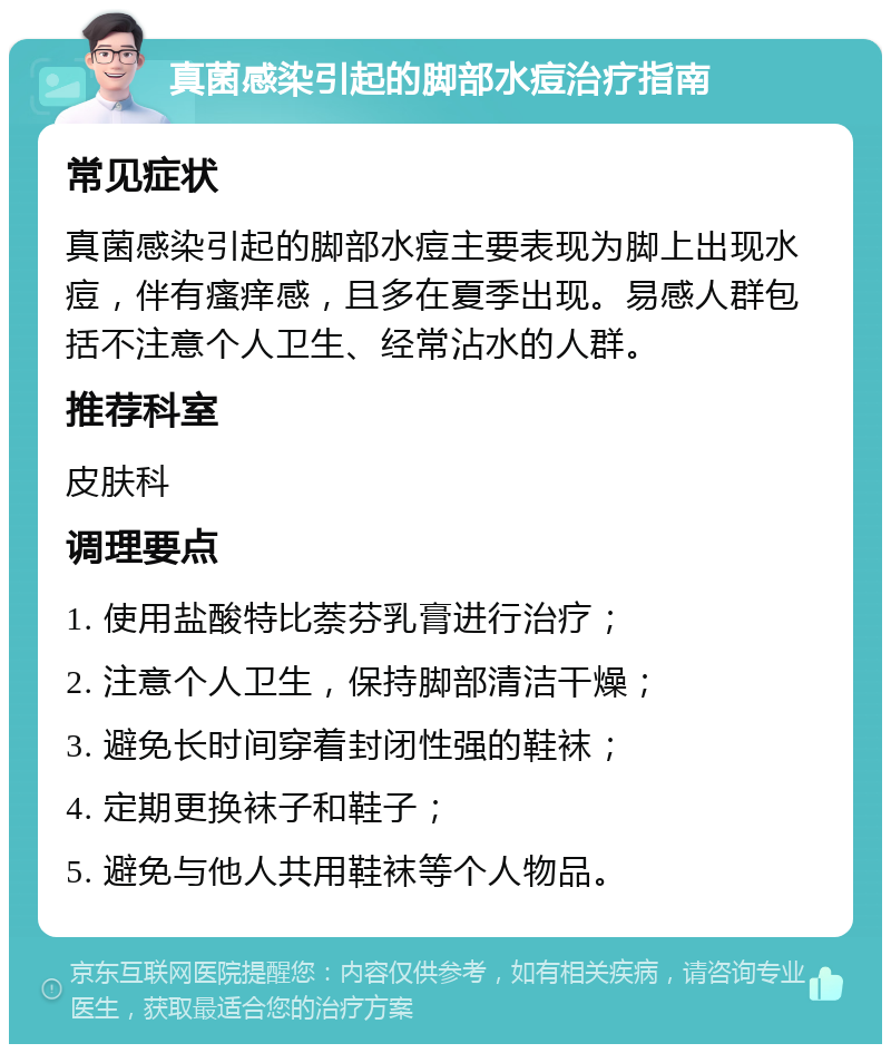 真菌感染引起的脚部水痘治疗指南 常见症状 真菌感染引起的脚部水痘主要表现为脚上出现水痘，伴有瘙痒感，且多在夏季出现。易感人群包括不注意个人卫生、经常沾水的人群。 推荐科室 皮肤科 调理要点 1. 使用盐酸特比萘芬乳膏进行治疗； 2. 注意个人卫生，保持脚部清洁干燥； 3. 避免长时间穿着封闭性强的鞋袜； 4. 定期更换袜子和鞋子； 5. 避免与他人共用鞋袜等个人物品。