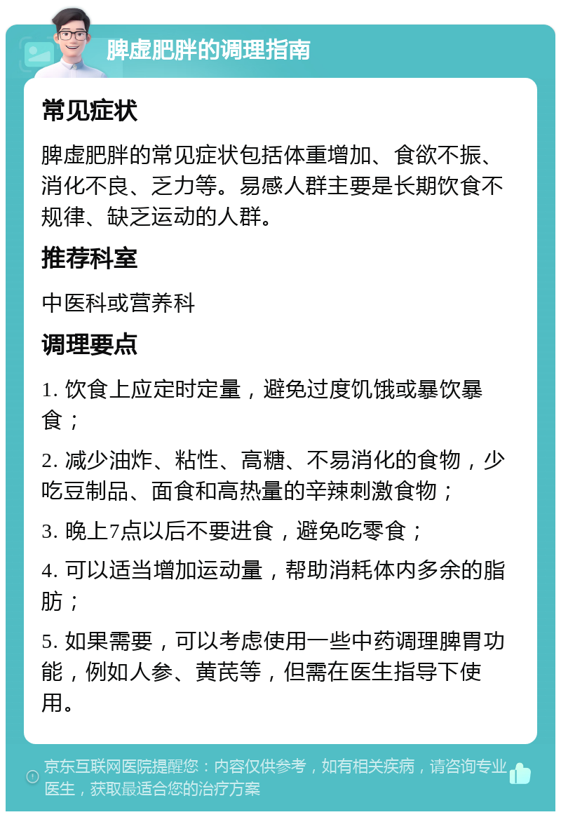 脾虚肥胖的调理指南 常见症状 脾虚肥胖的常见症状包括体重增加、食欲不振、消化不良、乏力等。易感人群主要是长期饮食不规律、缺乏运动的人群。 推荐科室 中医科或营养科 调理要点 1. 饮食上应定时定量，避免过度饥饿或暴饮暴食； 2. 减少油炸、粘性、高糖、不易消化的食物，少吃豆制品、面食和高热量的辛辣刺激食物； 3. 晚上7点以后不要进食，避免吃零食； 4. 可以适当增加运动量，帮助消耗体内多余的脂肪； 5. 如果需要，可以考虑使用一些中药调理脾胃功能，例如人参、黄芪等，但需在医生指导下使用。