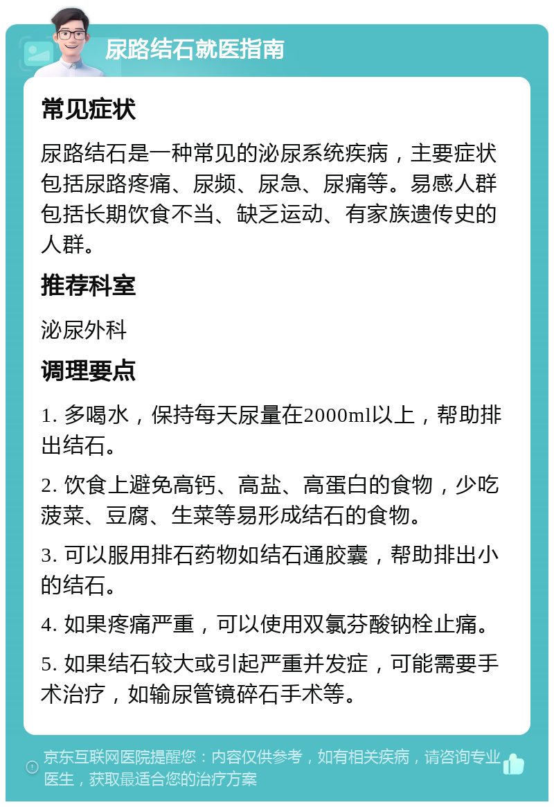 尿路结石就医指南 常见症状 尿路结石是一种常见的泌尿系统疾病，主要症状包括尿路疼痛、尿频、尿急、尿痛等。易感人群包括长期饮食不当、缺乏运动、有家族遗传史的人群。 推荐科室 泌尿外科 调理要点 1. 多喝水，保持每天尿量在2000ml以上，帮助排出结石。 2. 饮食上避免高钙、高盐、高蛋白的食物，少吃菠菜、豆腐、生菜等易形成结石的食物。 3. 可以服用排石药物如结石通胶囊，帮助排出小的结石。 4. 如果疼痛严重，可以使用双氯芬酸钠栓止痛。 5. 如果结石较大或引起严重并发症，可能需要手术治疗，如输尿管镜碎石手术等。