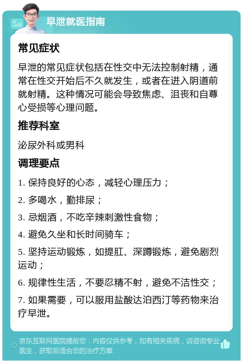 早泄就医指南 常见症状 早泄的常见症状包括在性交中无法控制射精，通常在性交开始后不久就发生，或者在进入阴道前就射精。这种情况可能会导致焦虑、沮丧和自尊心受损等心理问题。 推荐科室 泌尿外科或男科 调理要点 1. 保持良好的心态，减轻心理压力； 2. 多喝水，勤排尿； 3. 忌烟酒，不吃辛辣刺激性食物； 4. 避免久坐和长时间骑车； 5. 坚持运动锻炼，如提肛、深蹲锻炼，避免剧烈运动； 6. 规律性生活，不要忍精不射，避免不洁性交； 7. 如果需要，可以服用盐酸达泊西汀等药物来治疗早泄。