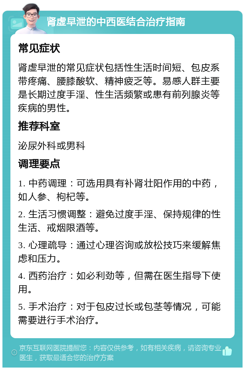 肾虚早泄的中西医结合治疗指南 常见症状 肾虚早泄的常见症状包括性生活时间短、包皮系带疼痛、腰膝酸软、精神疲乏等。易感人群主要是长期过度手淫、性生活频繁或患有前列腺炎等疾病的男性。 推荐科室 泌尿外科或男科 调理要点 1. 中药调理：可选用具有补肾壮阳作用的中药，如人参、枸杞等。 2. 生活习惯调整：避免过度手淫、保持规律的性生活、戒烟限酒等。 3. 心理疏导：通过心理咨询或放松技巧来缓解焦虑和压力。 4. 西药治疗：如必利劲等，但需在医生指导下使用。 5. 手术治疗：对于包皮过长或包茎等情况，可能需要进行手术治疗。