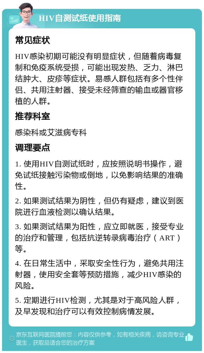 HIV自测试纸使用指南 常见症状 HIV感染初期可能没有明显症状，但随着病毒复制和免疫系统受损，可能出现发热、乏力、淋巴结肿大、皮疹等症状。易感人群包括有多个性伴侣、共用注射器、接受未经筛查的输血或器官移植的人群。 推荐科室 感染科或艾滋病专科 调理要点 1. 使用HIV自测试纸时，应按照说明书操作，避免试纸接触污染物或倒地，以免影响结果的准确性。 2. 如果测试结果为阴性，但仍有疑虑，建议到医院进行血液检测以确认结果。 3. 如果测试结果为阳性，应立即就医，接受专业的治疗和管理，包括抗逆转录病毒治疗（ART）等。 4. 在日常生活中，采取安全性行为，避免共用注射器，使用安全套等预防措施，减少HIV感染的风险。 5. 定期进行HIV检测，尤其是对于高风险人群，及早发现和治疗可以有效控制病情发展。