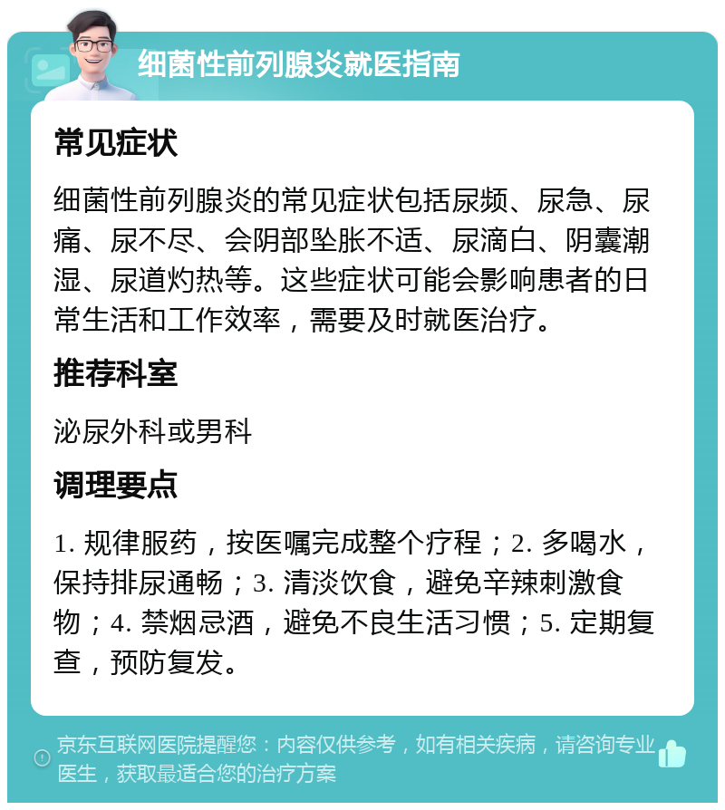 细菌性前列腺炎就医指南 常见症状 细菌性前列腺炎的常见症状包括尿频、尿急、尿痛、尿不尽、会阴部坠胀不适、尿滴白、阴囊潮湿、尿道灼热等。这些症状可能会影响患者的日常生活和工作效率，需要及时就医治疗。 推荐科室 泌尿外科或男科 调理要点 1. 规律服药，按医嘱完成整个疗程；2. 多喝水，保持排尿通畅；3. 清淡饮食，避免辛辣刺激食物；4. 禁烟忌酒，避免不良生活习惯；5. 定期复查，预防复发。