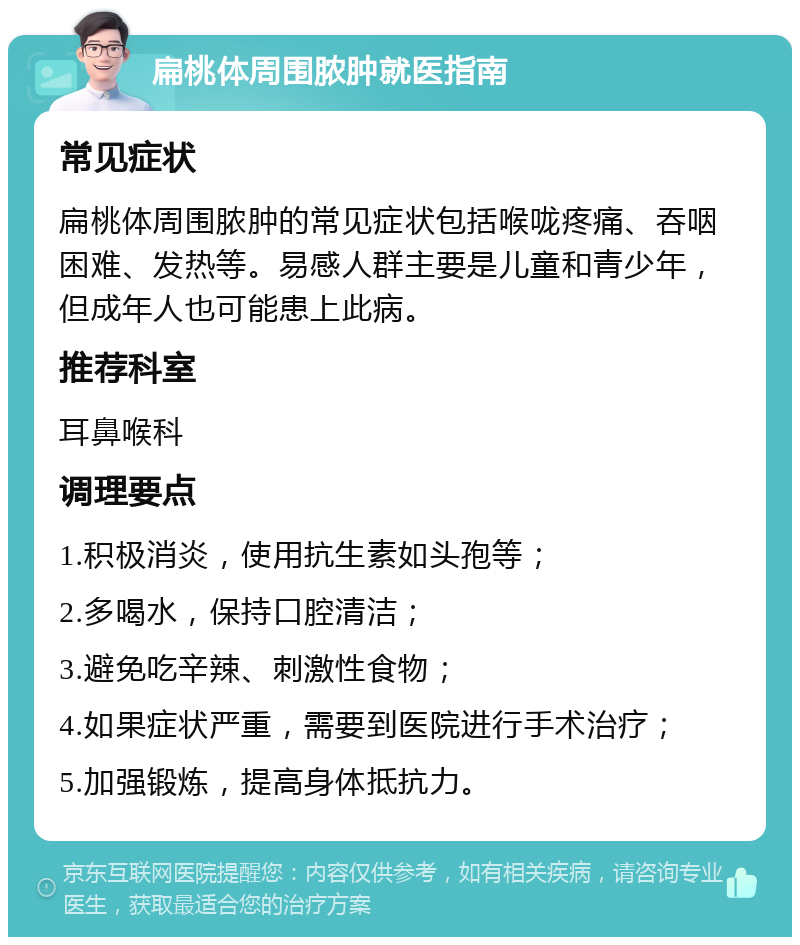 扁桃体周围脓肿就医指南 常见症状 扁桃体周围脓肿的常见症状包括喉咙疼痛、吞咽困难、发热等。易感人群主要是儿童和青少年，但成年人也可能患上此病。 推荐科室 耳鼻喉科 调理要点 1.积极消炎，使用抗生素如头孢等； 2.多喝水，保持口腔清洁； 3.避免吃辛辣、刺激性食物； 4.如果症状严重，需要到医院进行手术治疗； 5.加强锻炼，提高身体抵抗力。