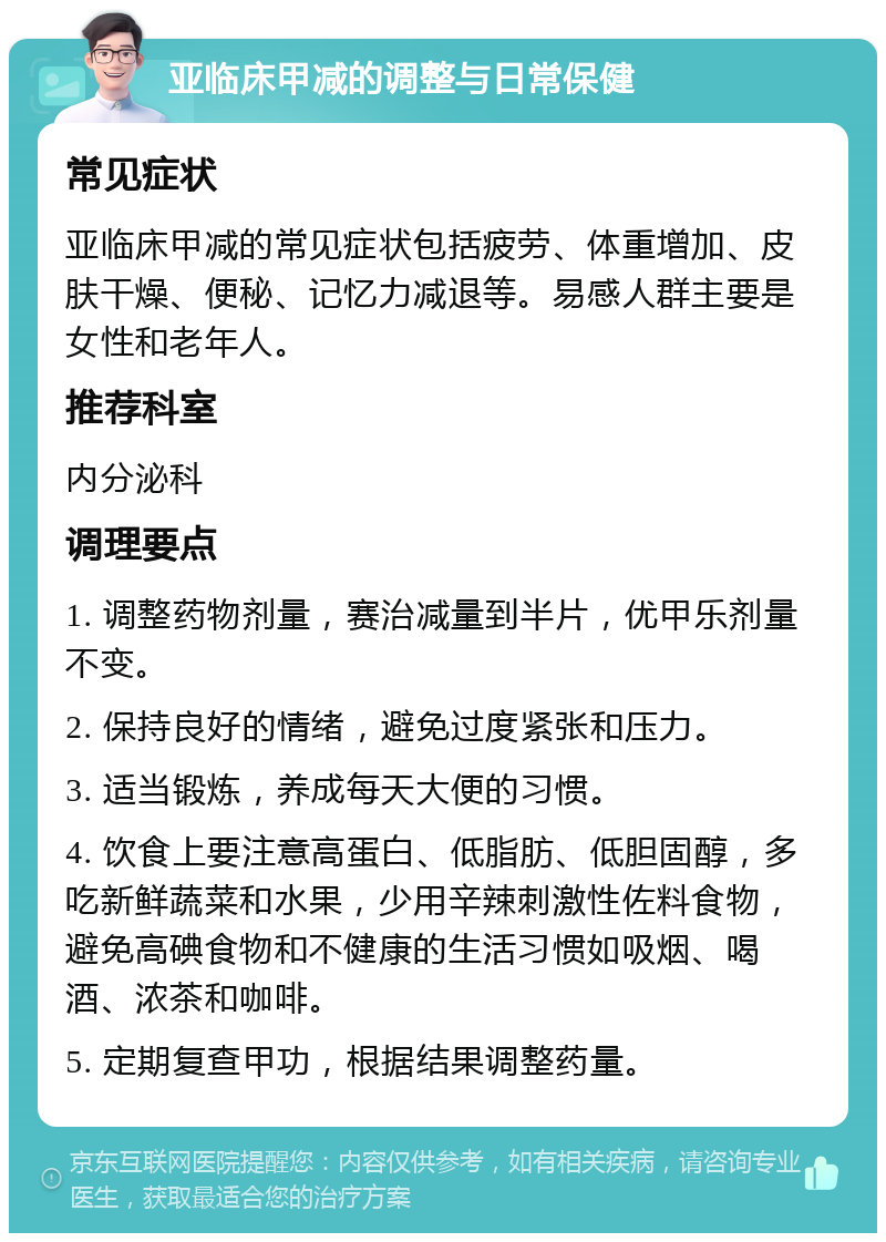 亚临床甲减的调整与日常保健 常见症状 亚临床甲减的常见症状包括疲劳、体重增加、皮肤干燥、便秘、记忆力减退等。易感人群主要是女性和老年人。 推荐科室 内分泌科 调理要点 1. 调整药物剂量，赛治减量到半片，优甲乐剂量不变。 2. 保持良好的情绪，避免过度紧张和压力。 3. 适当锻炼，养成每天大便的习惯。 4. 饮食上要注意高蛋白、低脂肪、低胆固醇，多吃新鲜蔬菜和水果，少用辛辣刺激性佐料食物，避免高碘食物和不健康的生活习惯如吸烟、喝酒、浓茶和咖啡。 5. 定期复查甲功，根据结果调整药量。