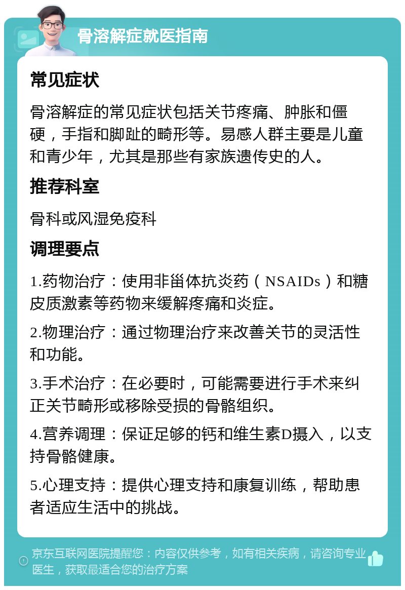 骨溶解症就医指南 常见症状 骨溶解症的常见症状包括关节疼痛、肿胀和僵硬，手指和脚趾的畸形等。易感人群主要是儿童和青少年，尤其是那些有家族遗传史的人。 推荐科室 骨科或风湿免疫科 调理要点 1.药物治疗：使用非甾体抗炎药（NSAIDs）和糖皮质激素等药物来缓解疼痛和炎症。 2.物理治疗：通过物理治疗来改善关节的灵活性和功能。 3.手术治疗：在必要时，可能需要进行手术来纠正关节畸形或移除受损的骨骼组织。 4.营养调理：保证足够的钙和维生素D摄入，以支持骨骼健康。 5.心理支持：提供心理支持和康复训练，帮助患者适应生活中的挑战。