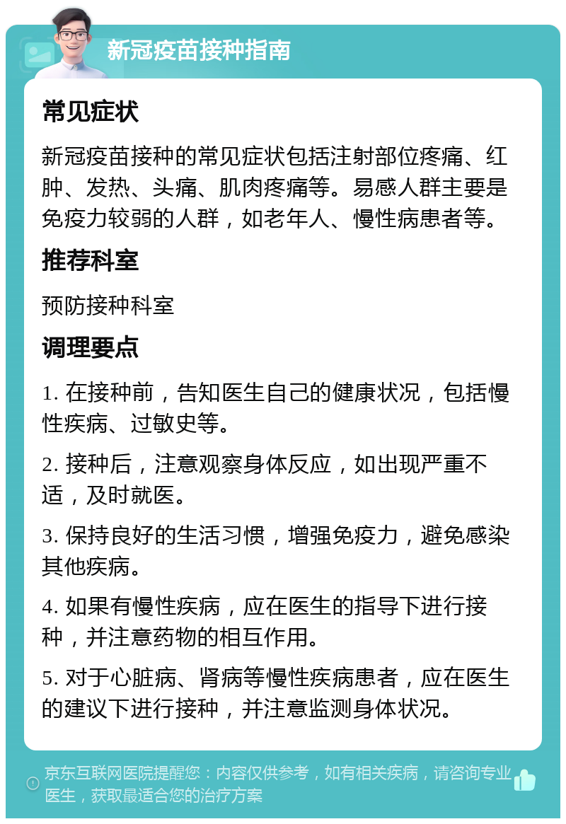 新冠疫苗接种指南 常见症状 新冠疫苗接种的常见症状包括注射部位疼痛、红肿、发热、头痛、肌肉疼痛等。易感人群主要是免疫力较弱的人群，如老年人、慢性病患者等。 推荐科室 预防接种科室 调理要点 1. 在接种前，告知医生自己的健康状况，包括慢性疾病、过敏史等。 2. 接种后，注意观察身体反应，如出现严重不适，及时就医。 3. 保持良好的生活习惯，增强免疫力，避免感染其他疾病。 4. 如果有慢性疾病，应在医生的指导下进行接种，并注意药物的相互作用。 5. 对于心脏病、肾病等慢性疾病患者，应在医生的建议下进行接种，并注意监测身体状况。