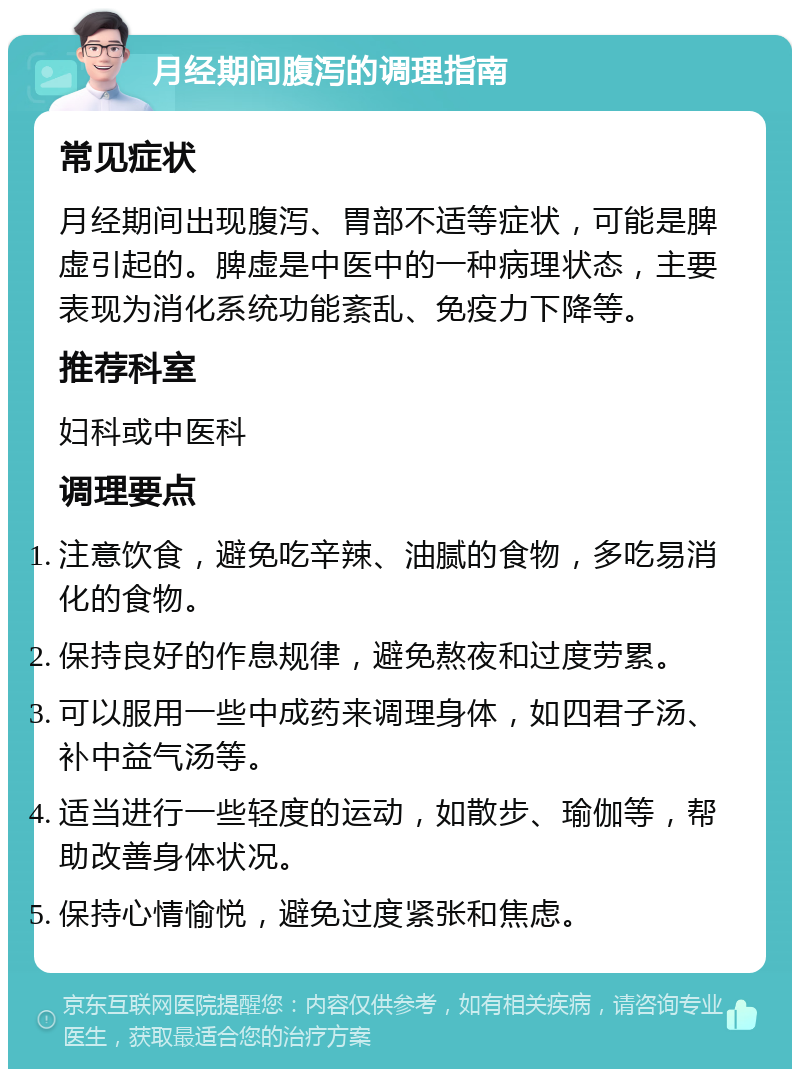 月经期间腹泻的调理指南 常见症状 月经期间出现腹泻、胃部不适等症状，可能是脾虚引起的。脾虚是中医中的一种病理状态，主要表现为消化系统功能紊乱、免疫力下降等。 推荐科室 妇科或中医科 调理要点 注意饮食，避免吃辛辣、油腻的食物，多吃易消化的食物。 保持良好的作息规律，避免熬夜和过度劳累。 可以服用一些中成药来调理身体，如四君子汤、补中益气汤等。 适当进行一些轻度的运动，如散步、瑜伽等，帮助改善身体状况。 保持心情愉悦，避免过度紧张和焦虑。