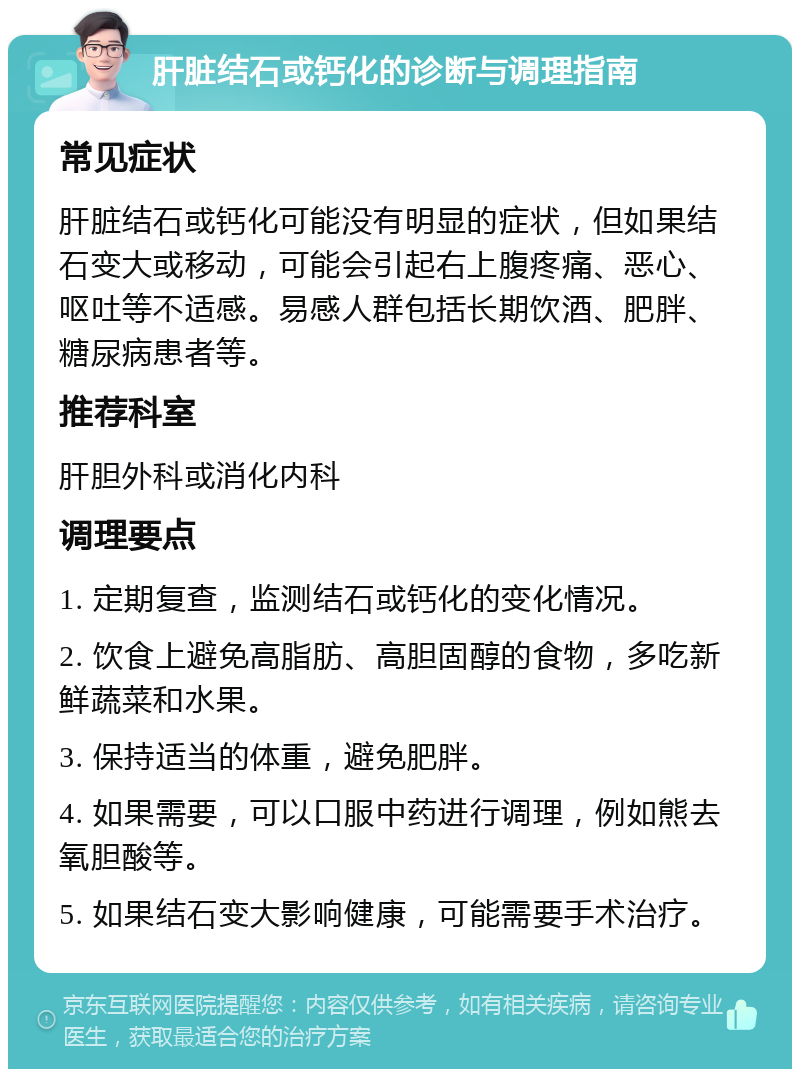 肝脏结石或钙化的诊断与调理指南 常见症状 肝脏结石或钙化可能没有明显的症状，但如果结石变大或移动，可能会引起右上腹疼痛、恶心、呕吐等不适感。易感人群包括长期饮酒、肥胖、糖尿病患者等。 推荐科室 肝胆外科或消化内科 调理要点 1. 定期复查，监测结石或钙化的变化情况。 2. 饮食上避免高脂肪、高胆固醇的食物，多吃新鲜蔬菜和水果。 3. 保持适当的体重，避免肥胖。 4. 如果需要，可以口服中药进行调理，例如熊去氧胆酸等。 5. 如果结石变大影响健康，可能需要手术治疗。