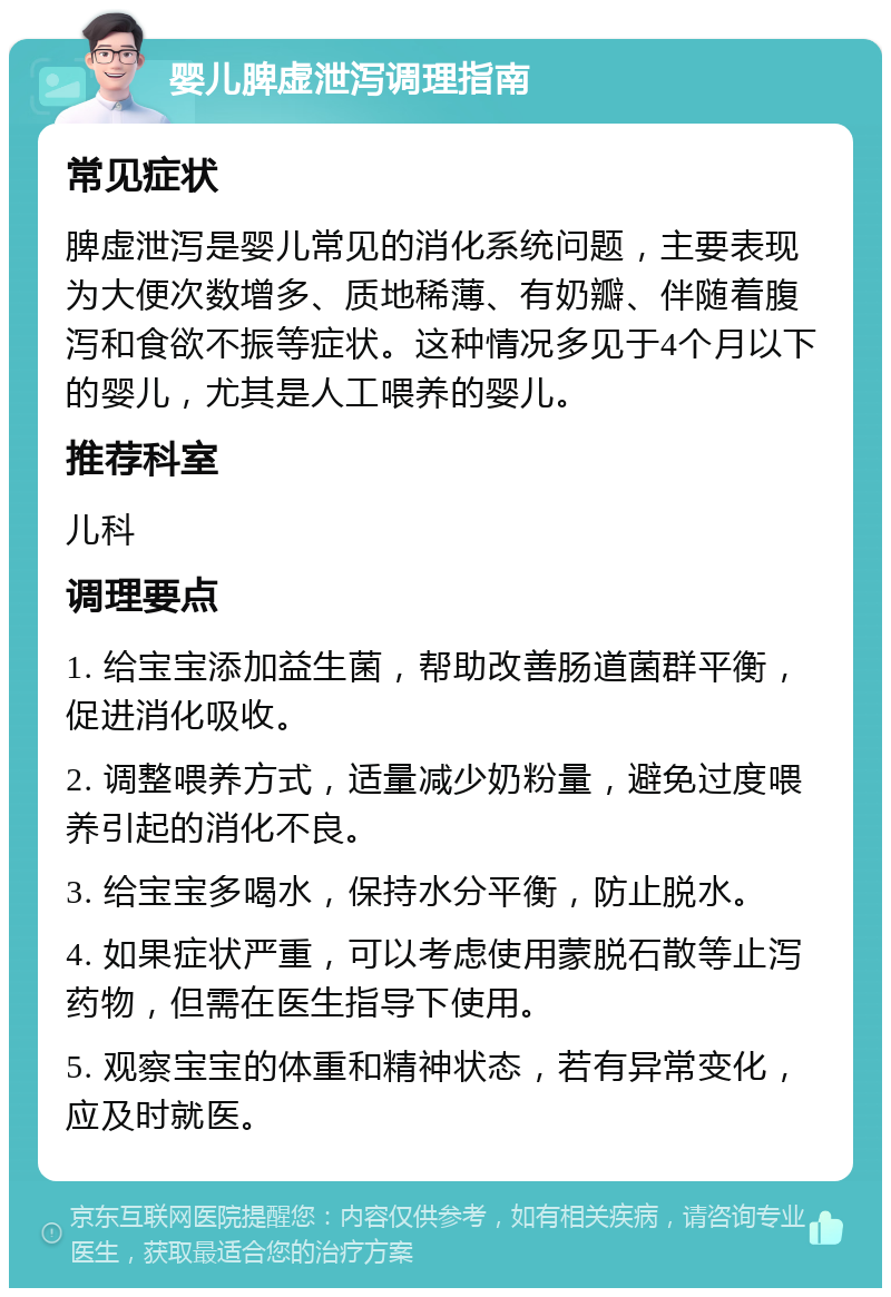 婴儿脾虚泄泻调理指南 常见症状 脾虚泄泻是婴儿常见的消化系统问题，主要表现为大便次数增多、质地稀薄、有奶瓣、伴随着腹泻和食欲不振等症状。这种情况多见于4个月以下的婴儿，尤其是人工喂养的婴儿。 推荐科室 儿科 调理要点 1. 给宝宝添加益生菌，帮助改善肠道菌群平衡，促进消化吸收。 2. 调整喂养方式，适量减少奶粉量，避免过度喂养引起的消化不良。 3. 给宝宝多喝水，保持水分平衡，防止脱水。 4. 如果症状严重，可以考虑使用蒙脱石散等止泻药物，但需在医生指导下使用。 5. 观察宝宝的体重和精神状态，若有异常变化，应及时就医。