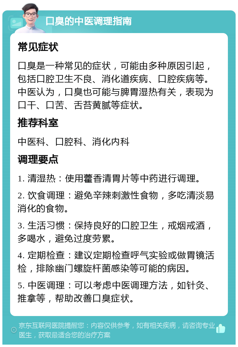 口臭的中医调理指南 常见症状 口臭是一种常见的症状，可能由多种原因引起，包括口腔卫生不良、消化道疾病、口腔疾病等。中医认为，口臭也可能与脾胃湿热有关，表现为口干、口苦、舌苔黄腻等症状。 推荐科室 中医科、口腔科、消化内科 调理要点 1. 清湿热：使用藿香清胃片等中药进行调理。 2. 饮食调理：避免辛辣刺激性食物，多吃清淡易消化的食物。 3. 生活习惯：保持良好的口腔卫生，戒烟戒酒，多喝水，避免过度劳累。 4. 定期检查：建议定期检查呼气实验或做胃镜活检，排除幽门螺旋杆菌感染等可能的病因。 5. 中医调理：可以考虑中医调理方法，如针灸、推拿等，帮助改善口臭症状。