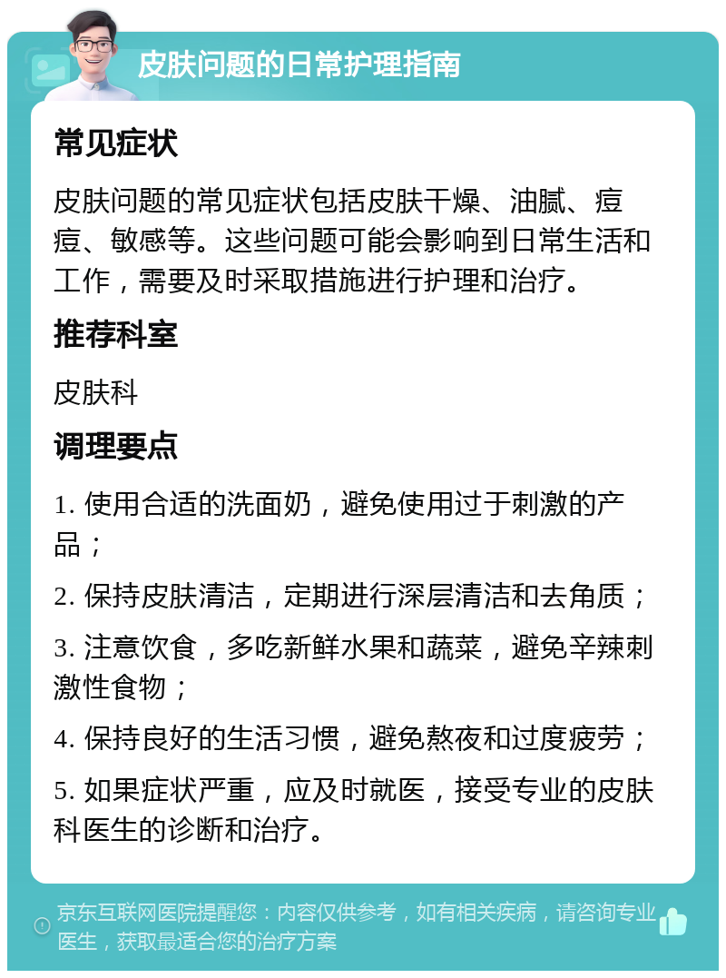 皮肤问题的日常护理指南 常见症状 皮肤问题的常见症状包括皮肤干燥、油腻、痘痘、敏感等。这些问题可能会影响到日常生活和工作，需要及时采取措施进行护理和治疗。 推荐科室 皮肤科 调理要点 1. 使用合适的洗面奶，避免使用过于刺激的产品； 2. 保持皮肤清洁，定期进行深层清洁和去角质； 3. 注意饮食，多吃新鲜水果和蔬菜，避免辛辣刺激性食物； 4. 保持良好的生活习惯，避免熬夜和过度疲劳； 5. 如果症状严重，应及时就医，接受专业的皮肤科医生的诊断和治疗。